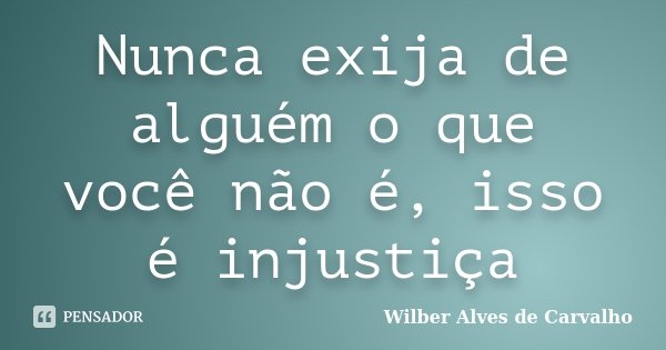 Nunca exija de alguém o que você não é, isso é injustiça... Frase de Wilber Alves de Carvalho.