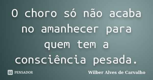 O choro só não acaba no amanhecer para quem tem a consciência pesada.... Frase de Wilber Alves de Carvalho.