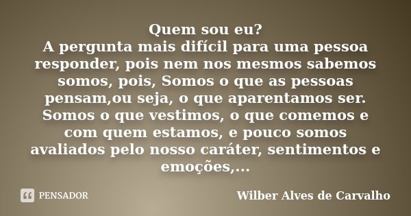 Quem sou eu? A pergunta mais difícil para uma pessoa responder, pois nem nos mesmos sabemos somos, pois, Somos o que as pessoas pensam,ou seja, o que aparentamo... Frase de Wilber Alves de Carvalho.