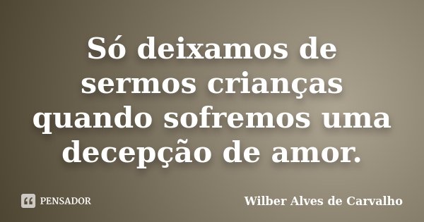 Só deixamos de sermos crianças quando sofremos uma decepção de amor.... Frase de Wilber Alves de Carvalho.