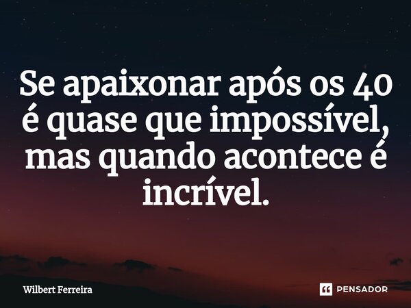 Se apaixonar após os 40 ⁠é quase que impossível, mas quando acontece é incrível.... Frase de Wilbert Ferreira.