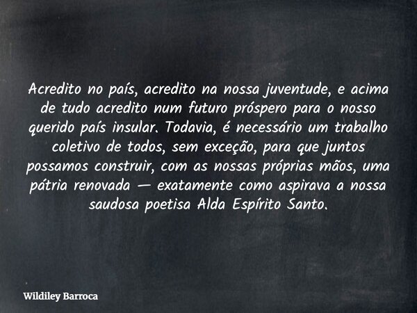 Acredito no país, acredito na nossa juventude, e acima de tudo acredito num futuro próspero para o nosso querido país insular. Todavia, é necessário um trabalho... Frase de Wildiley Barroca.