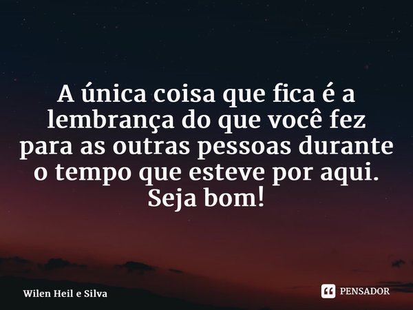 ⁠A única coisa que fica é a lembrança do que você fez para as outras pessoas durante o tempo que esteve por aqui. Seja bom!... Frase de Wilen Heil e Silva.