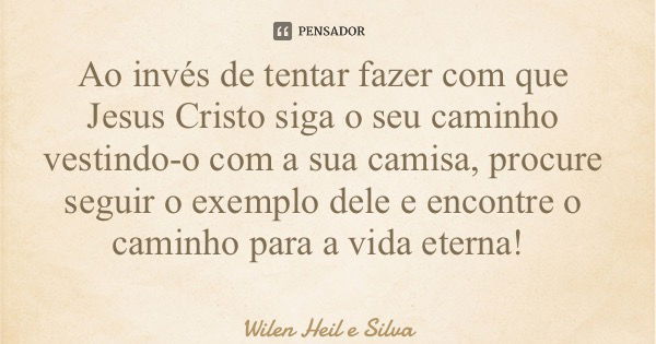 Ao invés de tentar fazer com que Jesus Cristo siga o seu caminho vestindo-o com a sua camisa, procure seguir o exemplo dele e encontre o caminho para a vida ete... Frase de Wilen Heil e Silva.