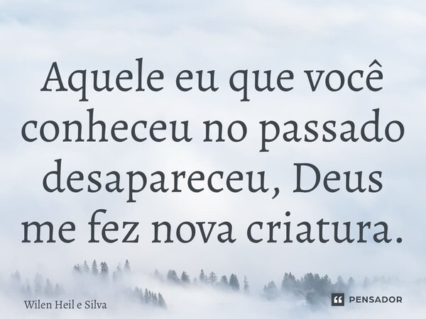 ⁠Aquele eu que você conheceu no passado desapareceu, Deus me fez nova criatura.... Frase de Wilen Heil e Silva.