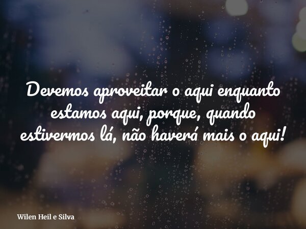 Devemos aproveitar o aqui enquanto estamos aqui, porque, quando estivermos lá, não haverá mais o aqui!... Frase de Wilen Heil e Silva.
