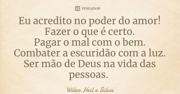 Eu acredito no poder do amor! Fazer o que é certo. Pagar o mal com o bem. Combater a escuridão com a luz. Ser mão de Deus na vida das pessoas.... Frase de Wilen Heil e Silva.