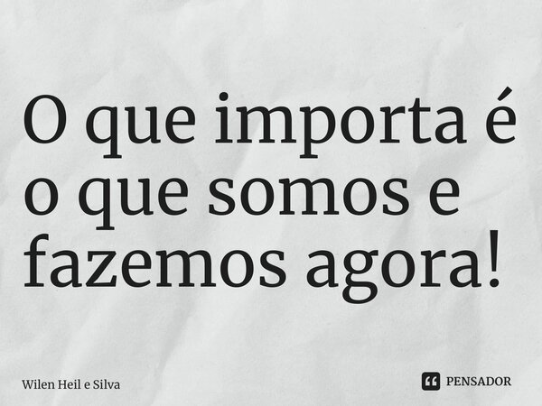 ⁠O que importa é o que somos e fazemos agora!... Frase de Wilen Heil e Silva.