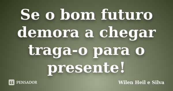 Se o bom futuro demora a chegar traga-o para o presente!... Frase de Wilen Heil e Silva.