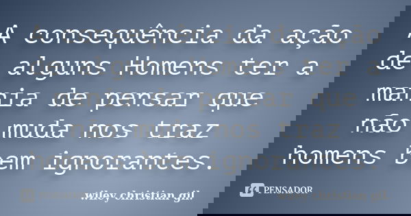 A consequência da ação de alguns Homens ter a mania de pensar que não muda nos traz homens bem ignorantes.... Frase de Wiley Christian Gil.
