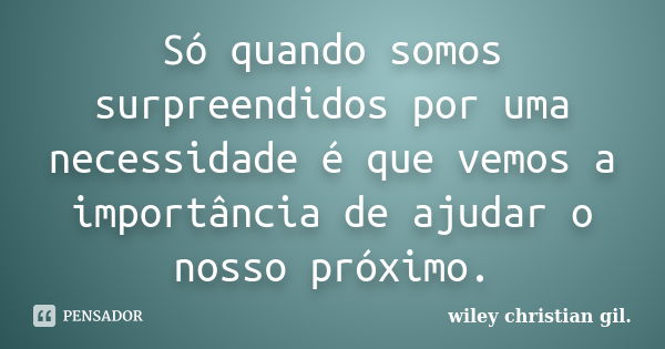 Só quando somos surpreendidos por uma necessidade é que vemos a importância de ajudar o nosso próximo.... Frase de Wiley Christian Gil.