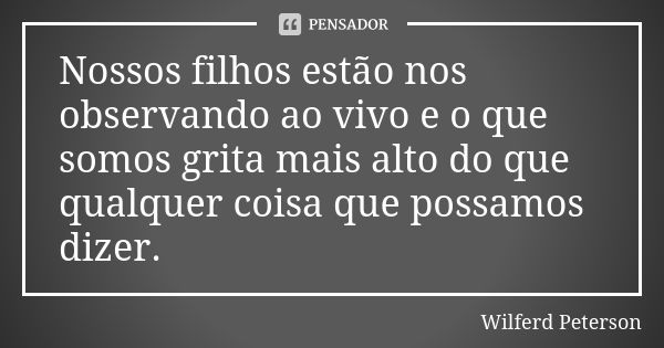 Nossos filhos estão nos observando ao vivo e o que somos grita mais alto do que qualquer coisa que possamos dizer.... Frase de Wilferd Peterson.