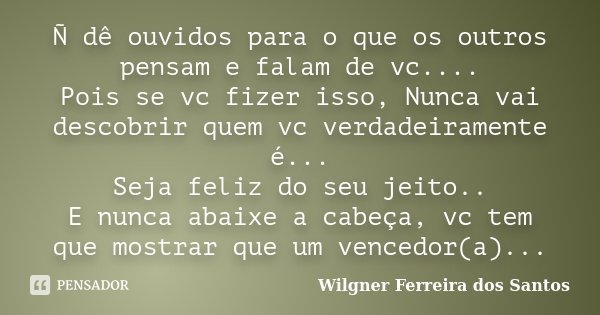 Ñ dê ouvidos para o que os outros pensam e falam de vc.... Pois se vc fizer isso, Nunca vai descobrir quem vc verdadeiramente é... Seja feliz do seu jeito.. E n... Frase de Wilgner Ferreira dos Santos.
