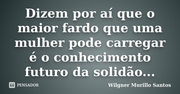 Dizem por aí que o maior fardo que uma mulher pode carregar é o conhecimento futuro da solidão...... Frase de Wilgner Murillo Santos.