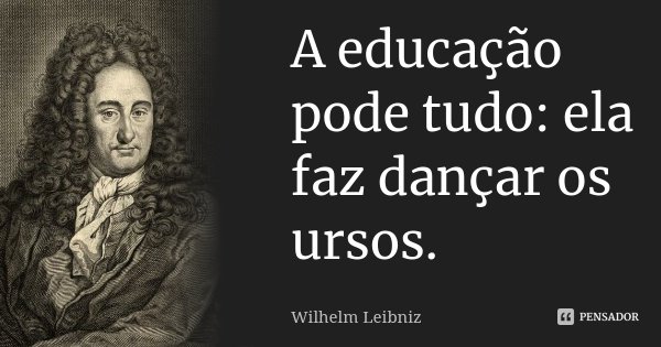 A educação pode tudo: ela faz dançar os ursos.... Frase de Wilhelm Leibniz.