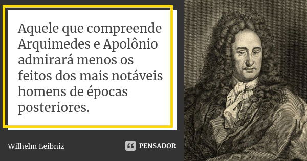 Aquele que compreende Arquimedes e Apolônio admirará menos os feitos dos mais notáveis homens de épocas posteriores.... Frase de Wilhelm Leibniz.