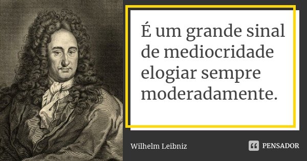É um grande sinal de mediocridade elogiar sempre moderadamente.... Frase de Wilhelm Leibniz.
