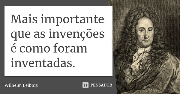 Mais importante que as invenções é como foram inventadas.... Frase de Wilhelm Leibniz.