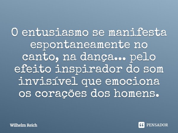 O entusiasmo se manifesta espontaneamente no canto, na dança... pelo efeito inspirador do som invisível que emociona os corações dos homens.... Frase de Wilhelm Reich.