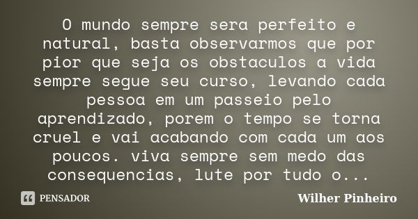 O mundo sempre sera perfeito e natural, basta observarmos que por pior que seja os obstaculos a vida sempre segue seu curso, levando cada pessoa em um passeio p... Frase de Wilher Pinheiro.