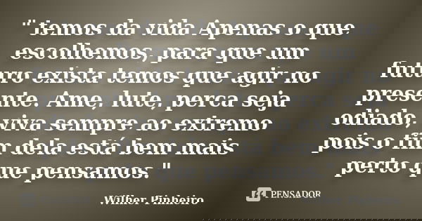 " temos da vida Apenas o que escolhemos, para que um futuro exista temos que agir no presente. Ame, lute, perca seja odiado, viva sempre ao extremo pois o ... Frase de Wilher Pinheiro.