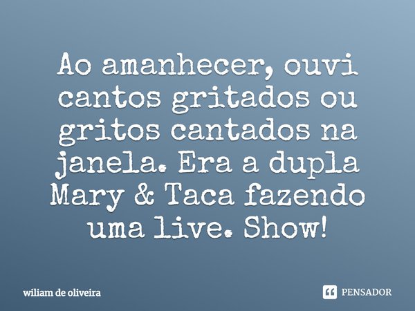 ⁠Ao amanhecer, ouvi cantos gritados ou gritos cantados na janela. Era a dupla Mary & Taca fazendo uma live. Show!... Frase de wiliam de oliveira.