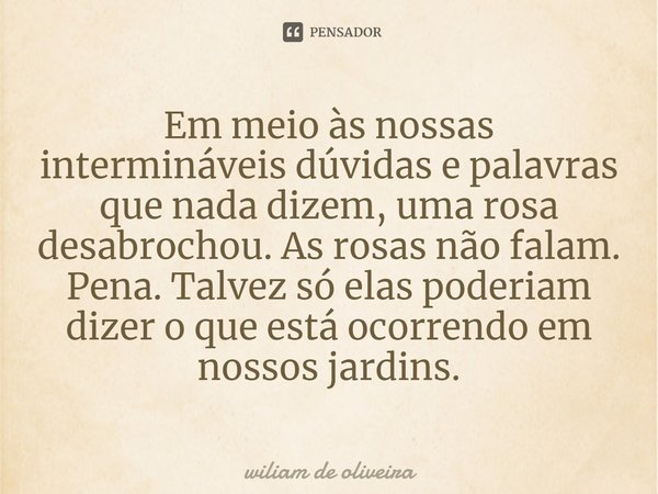 ⁠Em meio às nossas intermináveis dúvidas e palavras que nada dizem, uma rosa desabrochou. As rosas não falam. Pena. Talvez só elas poderiam dizer o que está oco... Frase de wiliam de oliveira.