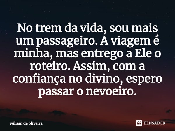 ⁠No trem da vida, sou mais um passageiro. A viagem é minha, mas entrego a Ele o roteiro. Assim, com a confiança no divino, espero passar o nevoeiro.... Frase de wiliam de oliveira.