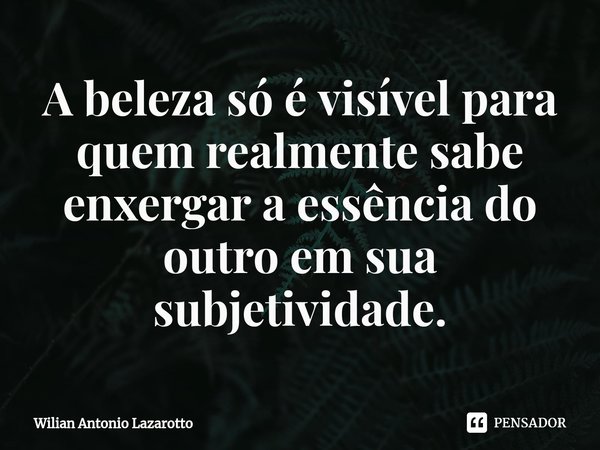⁠A beleza só é visível para quem realmente sabe enxergar a essência do outro em sua subjetividade.... Frase de Wilian Antonio Lazarotto.