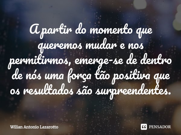 ⁠A partir do momento que queremos mudar e nos permitirmos, emerge-se de dentro de nós uma força tão positiva que os resultados são surpreendentes.... Frase de Wilian Antonio Lazarotto.