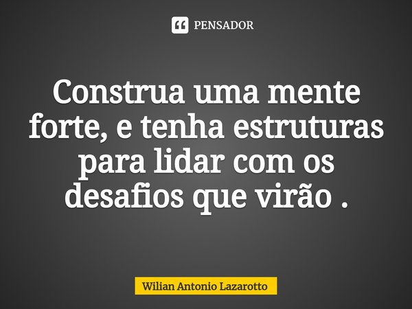 ⁠Construa uma mente forte, e tenha estruturas para lidar com os desafios que virão .... Frase de Wilian Antonio Lazarotto.