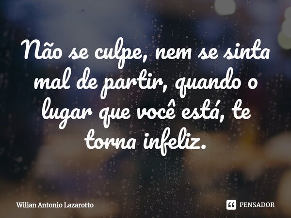Não se culpe, nem se sinta mal de partir, quando o lugar que você está, te torna infeliz.... Frase de Wilian Antonio Lazarotto.