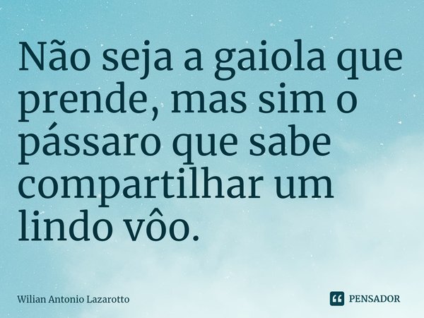 Não seja a gaiola que prende, mas sim o pássaro que sabe compartilhar um lindo vôo.... Frase de Wilian Antonio Lazarotto.
