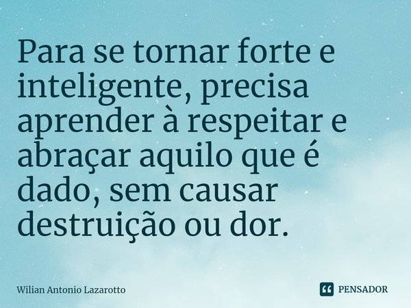 Para se tornar forte e inteligente, precisa aprender à respeitar e abraçar aquilo que é dado, sem causar destruição ou dor.... Frase de Wilian Antonio Lazarotto.