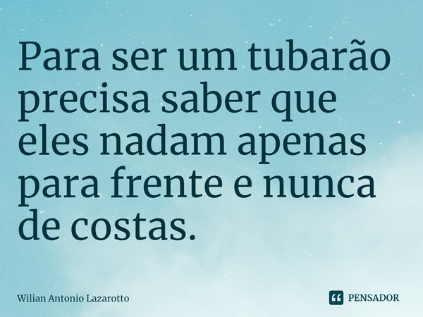 Para ser um tubarão precisa saber que eles nadam apenas para frente e nunca de costas.... Frase de Wilian Antonio Lazarotto.