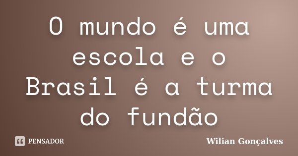 O mundo é uma escola e o Brasil é a turma do fundão... Frase de Wilian Gonçalves.