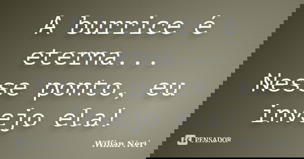 A burrice é eterna... Nesse ponto, eu invejo ela!... Frase de Wilian Neri.