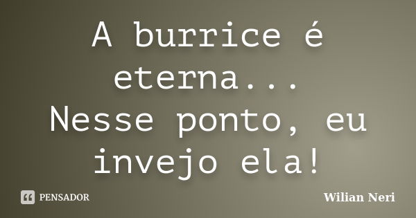 A burrice é eterna... Nesse ponto, eu invejo ela!... Frase de Wilian Neri.