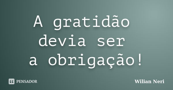 A gratidão devia ser a obrigação!... Frase de Wilian Neri.