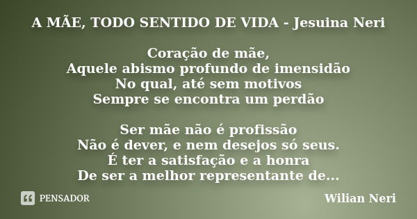 A MÃE, TODO SENTIDO DE VIDA - Jesuina Neri Coração de mãe, Aquele abismo profundo de imensidão No qual, até sem motivos Sempre se encontra um perdão Ser mãe não... Frase de Wilian Neri.