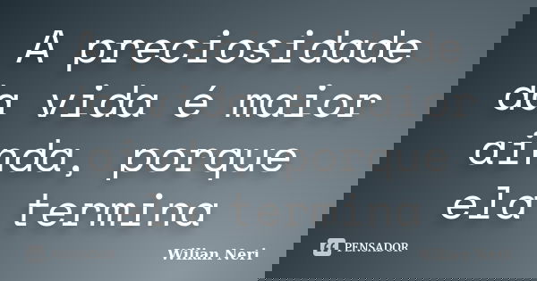 A preciosidade da vida é maior ainda, porque ela termina... Frase de Wilian Neri.