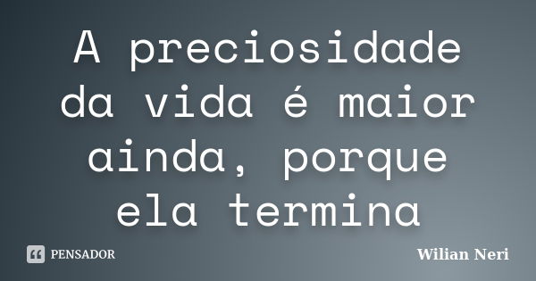 A preciosidade da vida é maior ainda, porque ela termina... Frase de Wilian Neri.