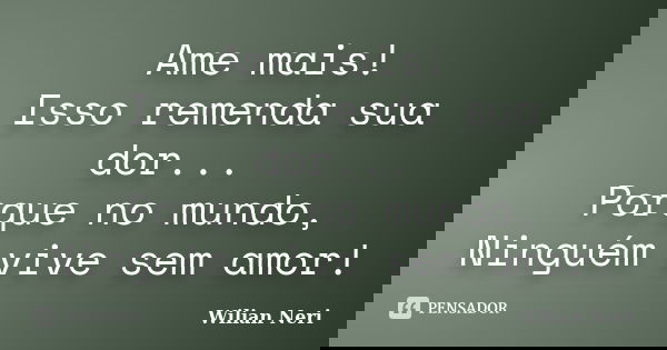Ame mais! Isso remenda sua dor... Porque no mundo, Ninguém vive sem amor!... Frase de Wilian Neri.