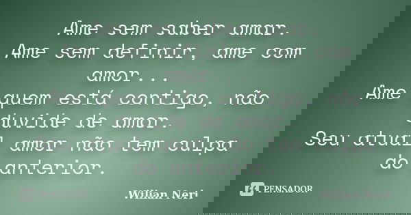 Ame sem saber amar. Ame sem definir, ame com amor... Ame quem está contigo, não duvide de amor. Seu atual amor não tem culpa do anterior.... Frase de Wilian Neri.