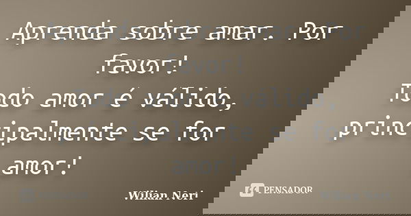 Aprenda sobre amar. Por favor! Todo amor é válido, principalmente se for amor!... Frase de Wilian Neri.