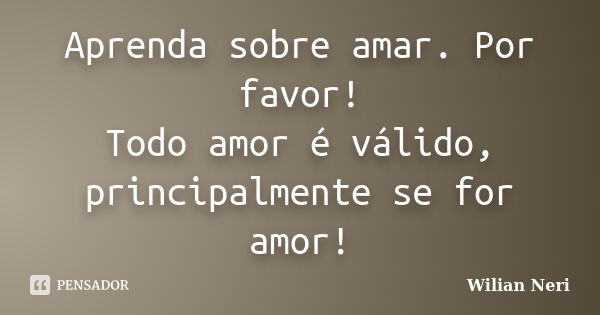 Aprenda sobre amar. Por favor! Todo amor é válido, principalmente se for amor!... Frase de Wilian Neri.