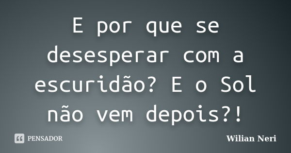 E por que se desesperar com a escuridão? E o Sol não vem depois?!... Frase de Wilian Neri.