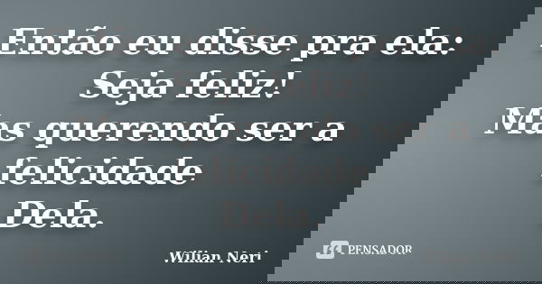 Então eu disse pra ela: Seja feliz! Mas querendo ser a felicidade Dela.... Frase de Wilian Neri.