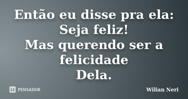 Então eu disse pra ela: Seja feliz! Mas querendo ser a felicidade Dela.... Frase de Wilian Neri.