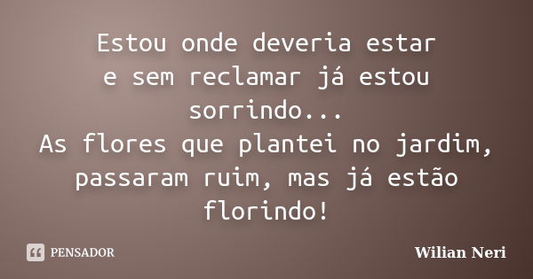 Estou onde deveria estar e sem reclamar já estou sorrindo... As flores que plantei no jardim, passaram ruim, mas já estão florindo!... Frase de Wilian Neri.